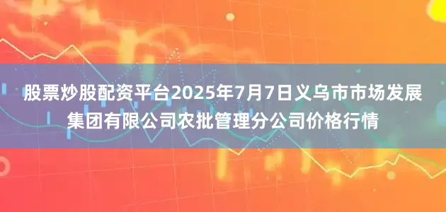 股票炒股配资平台2025年7月7日义乌市市场发展集团有限公司农批管理分公司价格行情