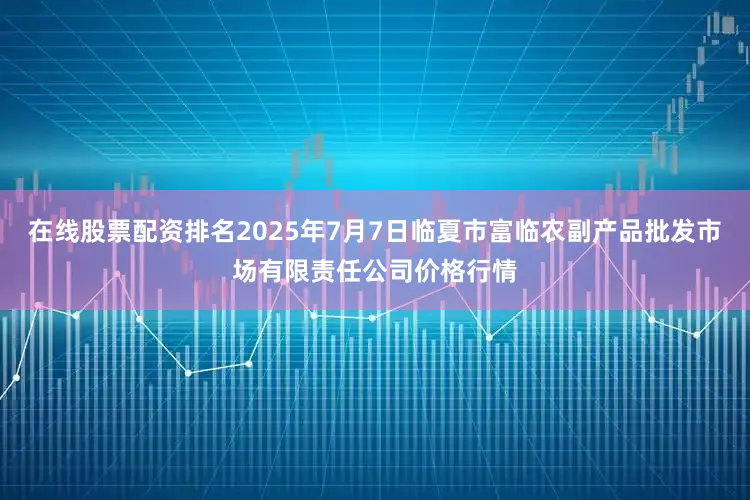 在线股票配资排名2025年7月7日临夏市富临农副产品批发市场有限责任公司价格行情