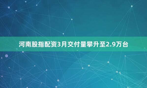 河南股指配资3月交付量攀升至2.9万台