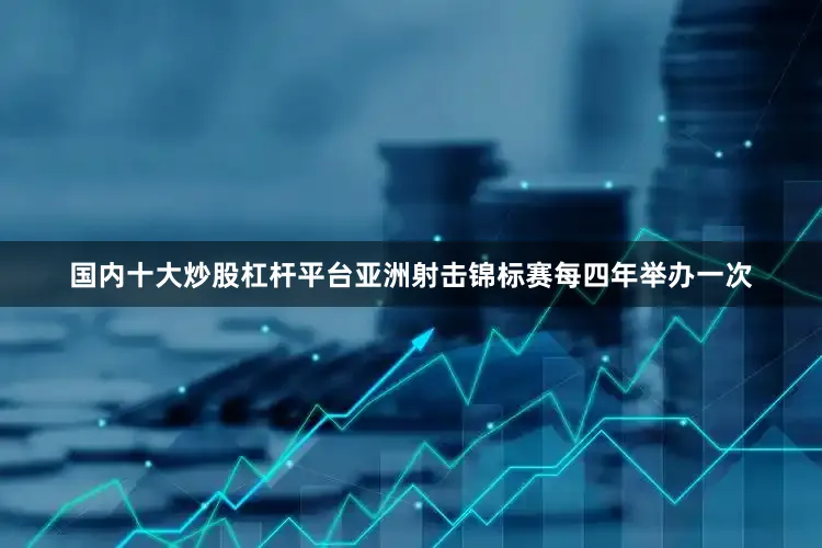 国内十大炒股杠杆平台亚洲射击锦标赛每四年举办一次