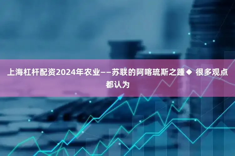 上海杠杆配资2024年农业——苏联的阿喀琉斯之踵◆ 很多观点都认为